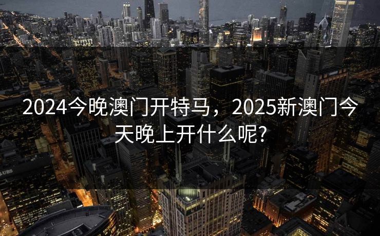 2024今晚澳门开特马，2025新澳门今天晚上开什么呢?