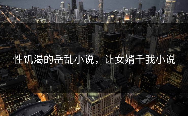 性饥渴的岳乱小说,让女婿千我小说