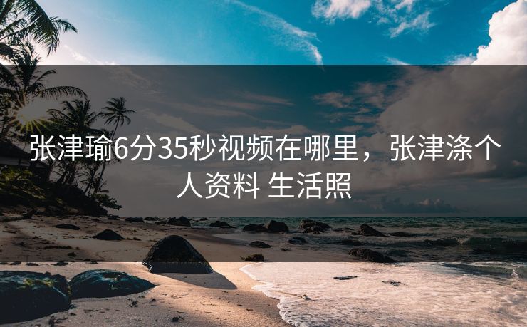 张津瑜6分35秒视频在哪里，张津涤个人资料 生活照