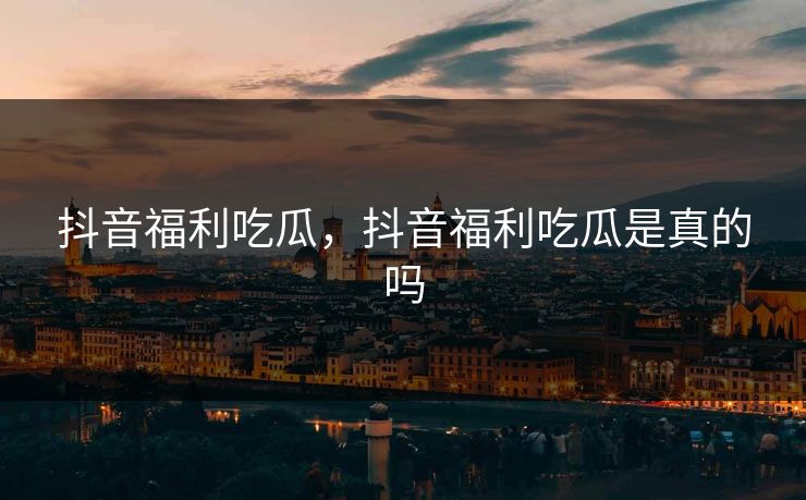 抖音福利吃瓜,抖音福利吃瓜是真的吗 抖音福利吃瓜,抖音福利吃瓜是真的吗