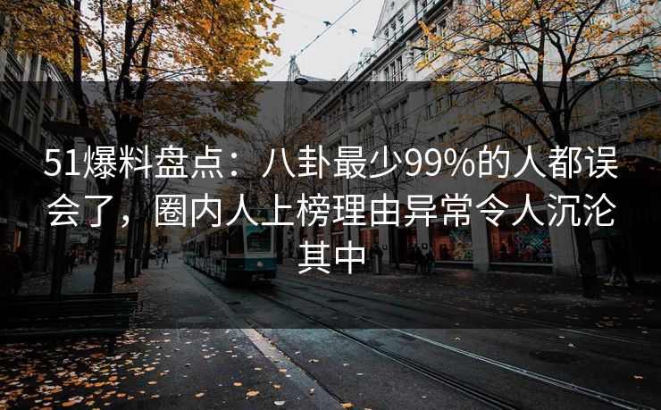 51爆料盘点：八卦最少99%的人都误会了，圈内人上榜理由异常令人沉沦其中