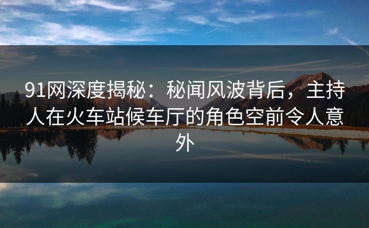 91网深度揭秘：秘闻风波背后，主持人在火车站候车厅的角色空前令人意外
