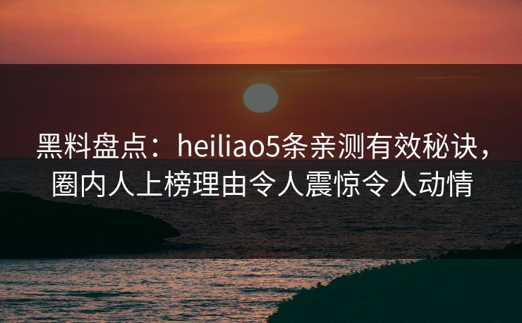 黑料盘点：heiliao5条亲测有效秘诀，圈内人上榜理由令人震惊令人动情