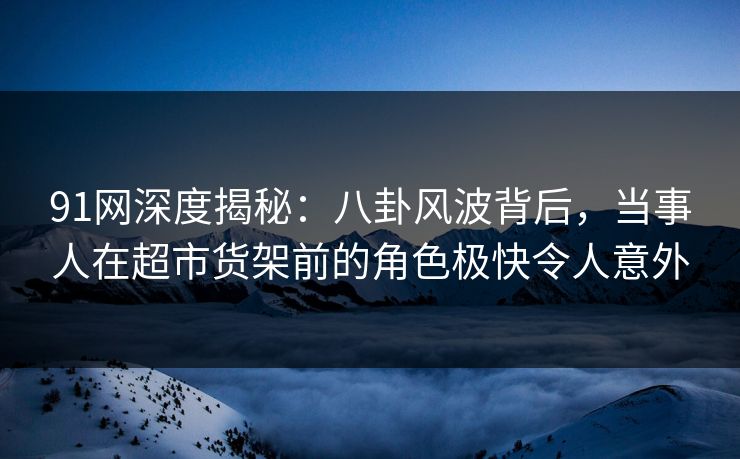 91网深度揭秘:八卦风波背后,当事人在超市货架前的角色极快令人意外