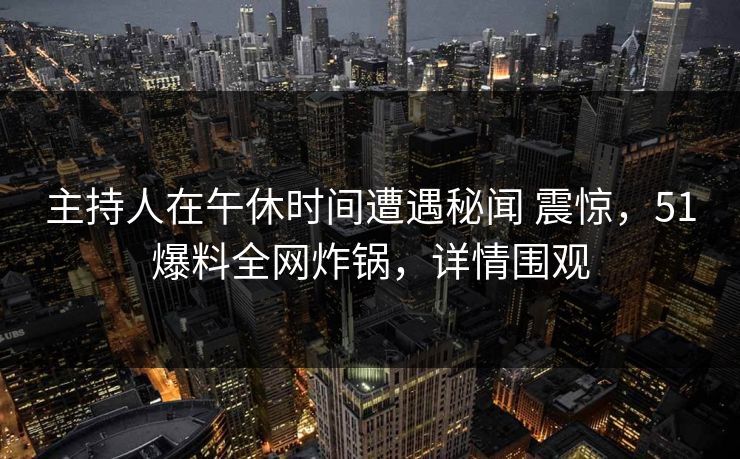 主持人在午休时间遭遇秘闻 震惊,51爆料全网炸锅,详情围观