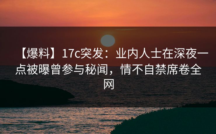 【爆料】17c突发：业内人士在深夜一点被曝曾参与秘闻，情不自禁席卷全网