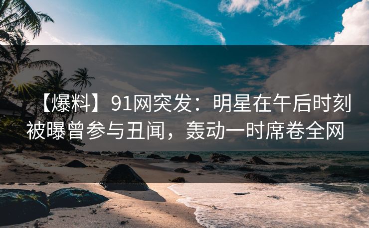 【爆料】91网突发：明星在午后时刻被曝曾参与丑闻，轰动一时席卷全网
