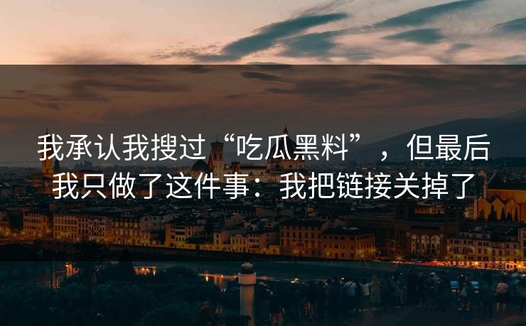 我承认我搜过“吃瓜黑料”,但最后我只做了这件事:我把链接关掉了 我承认我搜过“吃瓜黑料”,但最后我只做了这件事:我把链接关掉了
