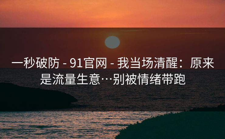 一秒破防 - 91官网 - 我当场清醒：原来是流量生意…别被情绪带跑