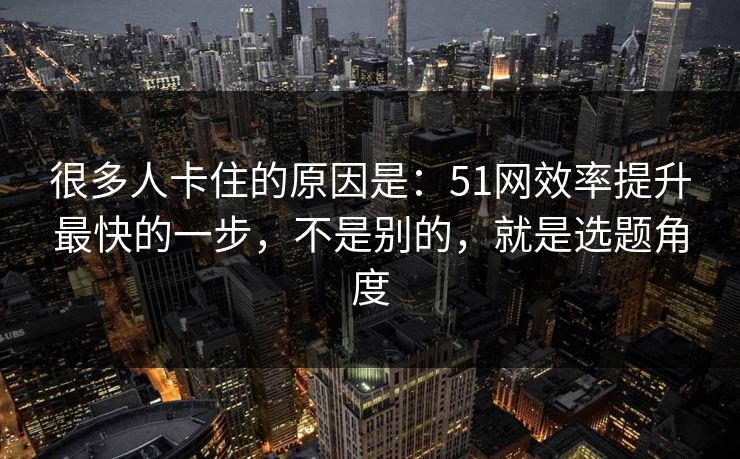 很多人卡住的原因是：51网效率提升最快的一步，不是别的，就是选题角度