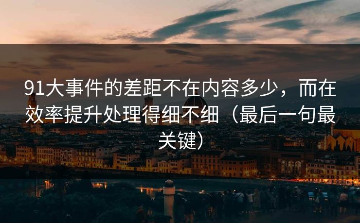91大事件的差距不在内容多少,而在效率提升处理得细不细(最后一句最关键)
