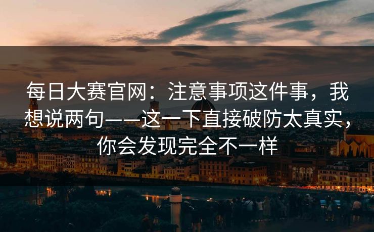 每日大赛官网:注意事项这件事,我想说两句——这一下直接破防太真实,你会发现完全不一样