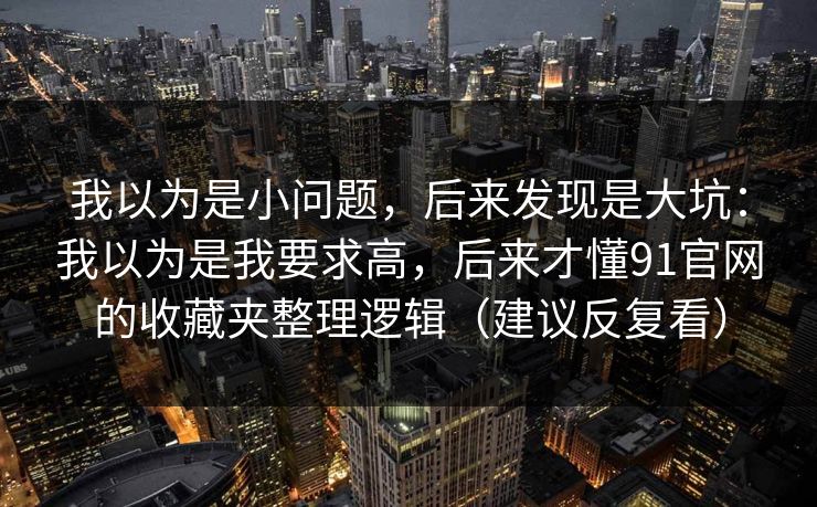我以为是小问题，后来发现是大坑：我以为是我要求高，后来才懂91官网的收藏夹整理逻辑（建议反复看）