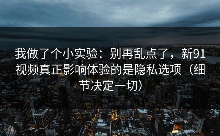 我做了个小实验：别再乱点了，新91视频真正影响体验的是隐私选项（细节决定一切）