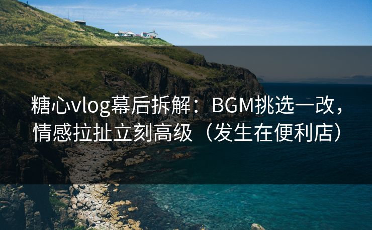 糖心vlog幕后拆解：BGM挑选一改，情感拉扯立刻高级（发生在便利店）
