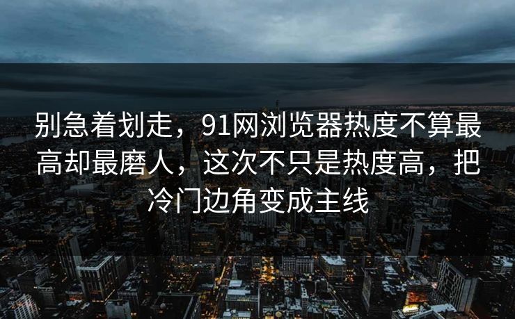 别急着划走，91网浏览器热度不算最高却最磨人，这次不只是热度高，把冷门边角变成主线