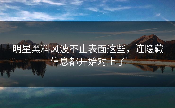明星黑料风波不止表面这些，连隐藏信息都开始对上了