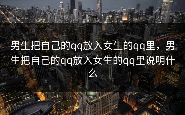 男生把自己的qq放入女生的qq里,男生把自己的qq放入女生的qq里说明什么 男生把自己的qq放入女生的qq里,男生把自己的qq放入女生的qq里说明什么