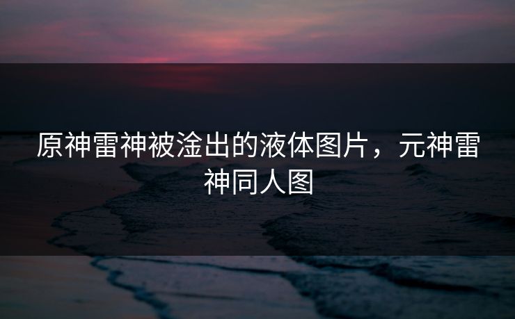 原神雷神被淦出的液体图片,元神雷神同人图
