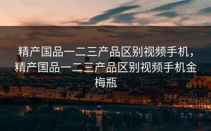 精产国品一二三产品区别视频手机,精产国品一二三产品区别视频手机金梅瓶