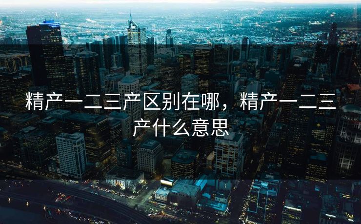精产一二三产区别在哪,精产一二三产什么意思