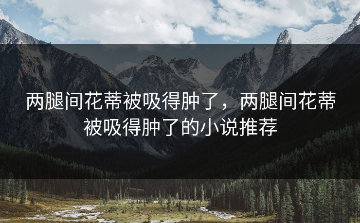 两腿间花蒂被吸得肿了,两腿间花蒂被吸得肿了的小说推荐