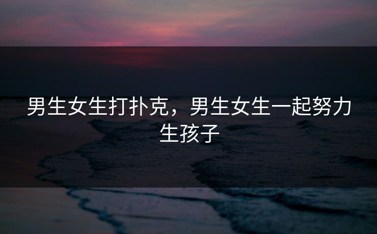 男生女生打扑克,男生女生一起努力生孩子