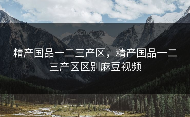 精产国品一二三产区,精产国品一二三产区区别麻豆视频