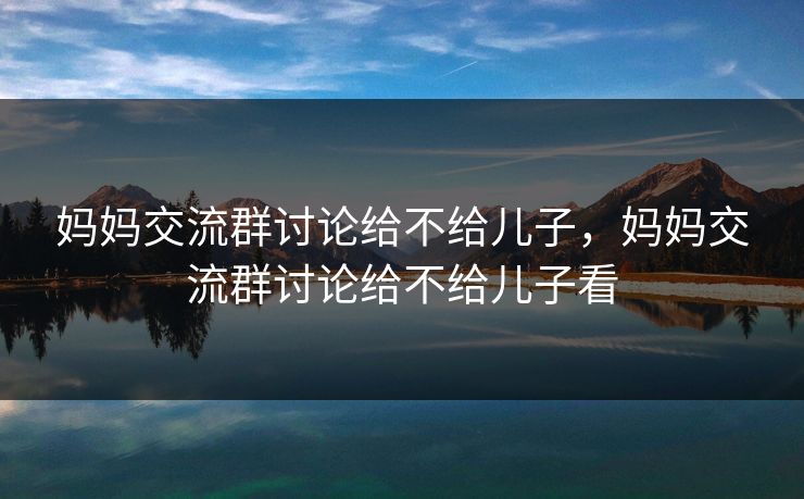 妈妈交流群讨论给不给儿子,妈妈交流群讨论给不给儿子看