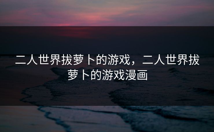 二人世界拔萝卜的游戏,二人世界拔萝卜的游戏漫画