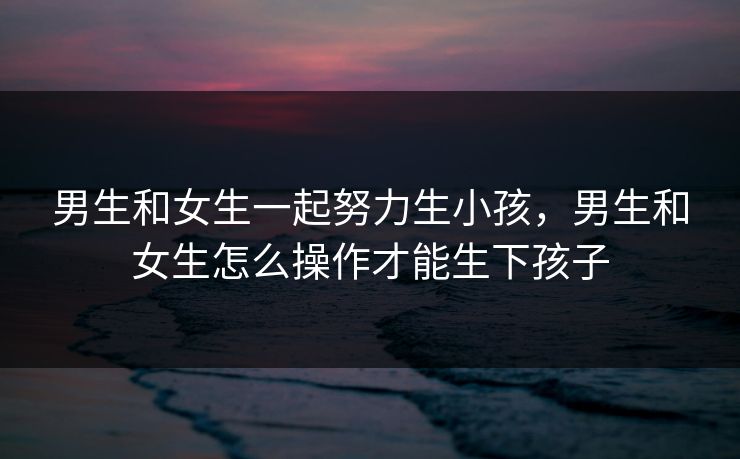 男生和女生一起努力生小孩,男生和女生怎么操作才能生下孩子