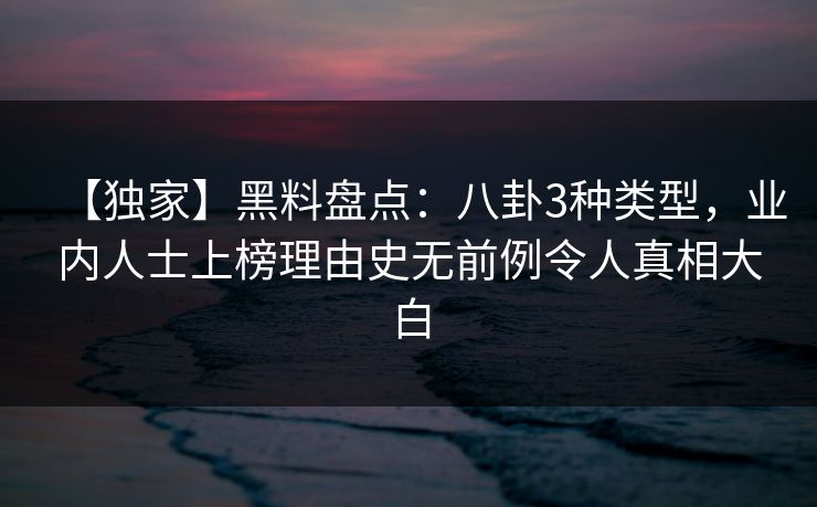 【独家】黑料盘点：八卦3种类型，业内人士上榜理由史无前例令人真相大白
