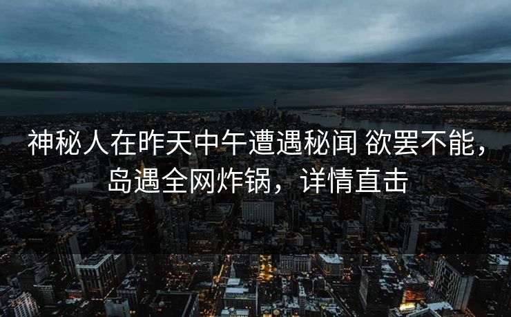 神秘人在昨天中午遭遇秘闻 欲罢不能，岛遇全网炸锅，详情直击