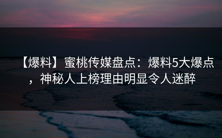 【爆料】蜜桃传媒盘点：爆料5大爆点，神秘人上榜理由明显令人迷醉