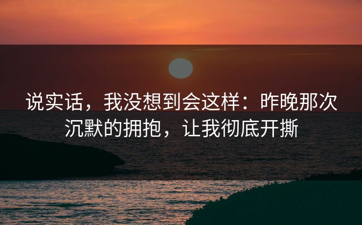 说实话，我没想到会这样：昨晚那次沉默的拥抱，让我彻底开撕