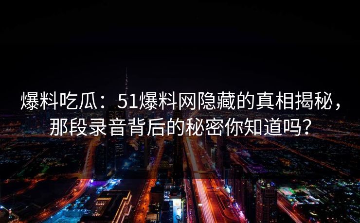 爆料吃瓜：51爆料网隐藏的真相揭秘，那段录音背后的秘密你知道吗？