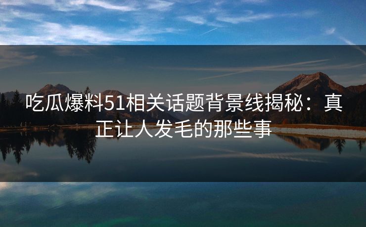 吃瓜爆料51相关话题背景线揭秘：真正让人发毛的那些事